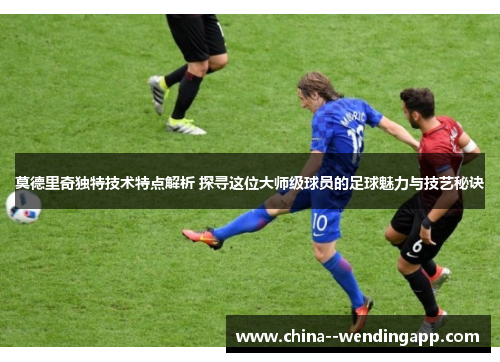 莫德里奇独特技术特点解析 探寻这位大师级球员的足球魅力与技艺秘诀