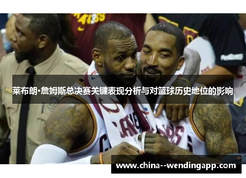 莱布朗·詹姆斯总决赛关键表现分析与对篮球历史地位的影响