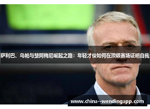 萨利巴、乌帕与楚阿梅尼崛起之路:年轻才俊如何在顶级赛场证明自我 萨利巴、乌帕与楚阿梅尼崛起之路:年轻才俊如何在顶级赛场证明自我