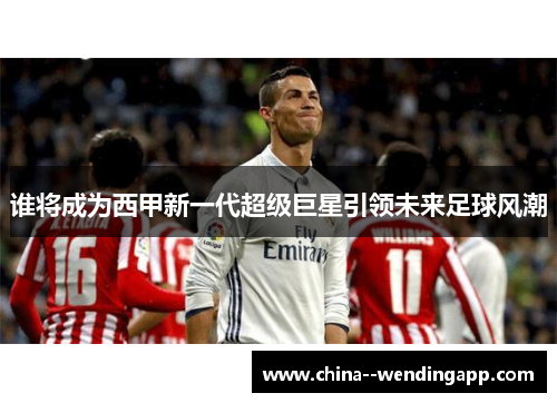 谁将成为西甲新一代超级巨星引领未来足球风潮