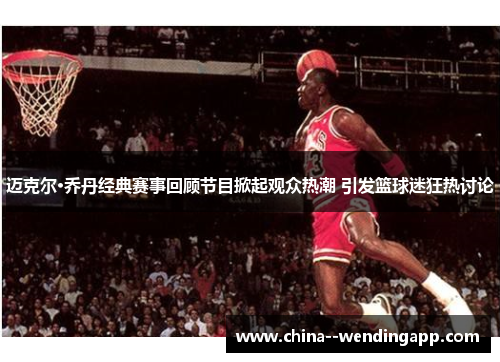 迈克尔·乔丹经典赛事回顾节目掀起观众热潮 引发篮球迷狂热讨论