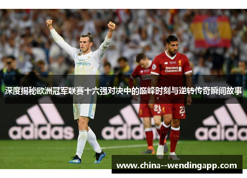 深度揭秘欧洲冠军联赛十六强对决中的巅峰时刻与逆转传奇瞬间故事