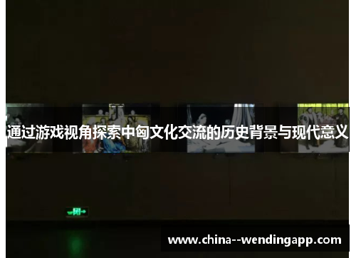 通过游戏视角探索中匈文化交流的历史背景与现代意义 通过游戏视角探索中匈文化交流的历史背景与现代意义