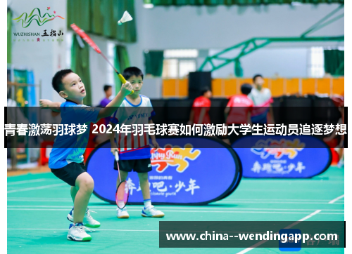 青春激荡羽球梦 2024年羽毛球赛如何激励大学生运动员追逐梦想